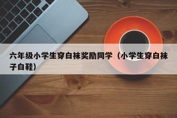 六年级小学生穿白袜奖励同学(小学生穿白袜子白鞋)