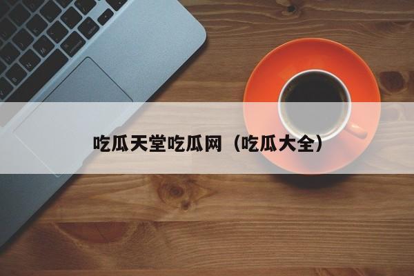 吃瓜天堂吃瓜网(吃瓜大全)