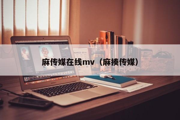 麻传媒在线mv(麻揍传媒)