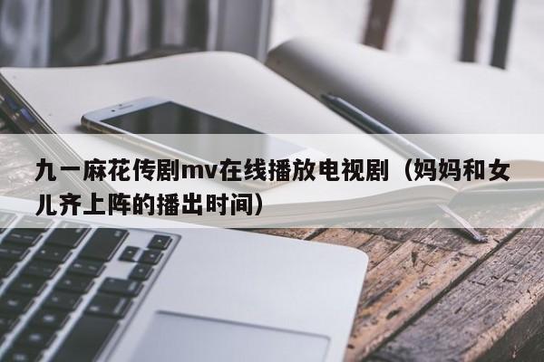 九一麻花传剧mv在线播放电视剧(妈妈和女儿齐上阵的播出时间)