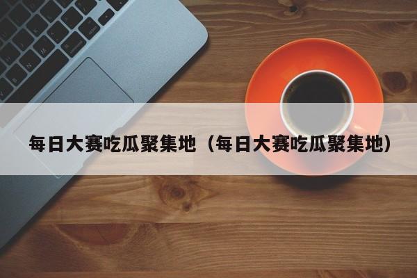 每日大赛吃瓜聚集地(每日大赛吃瓜聚集地)